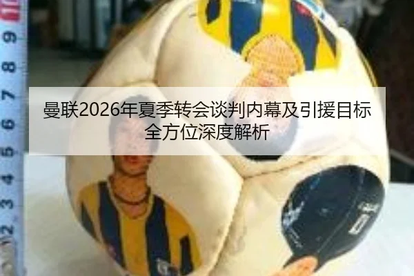 曼联2026年夏季转会谈判内幕及引援目标全方位深度解析
